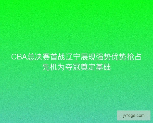 CBA总决赛首战辽宁展现强势优势抢占先机为夺冠奠定基础